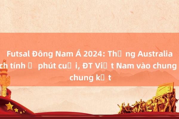 Futsal Đông Nam Á 2024: Thắng Australia kịch tính ở phút cuối, ĐT Việt Nam vào chung kết