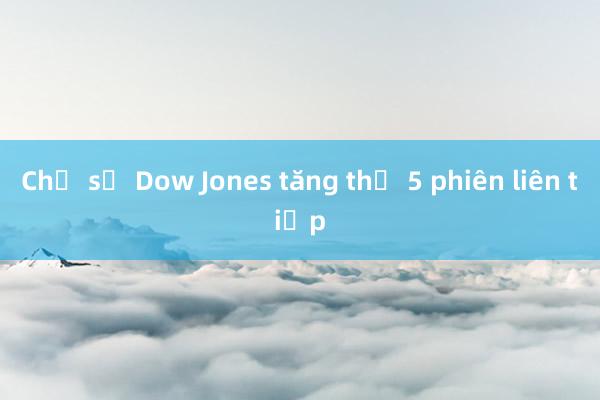 Chỉ số Dow Jones tăng thứ 5 phiên liên tiếp