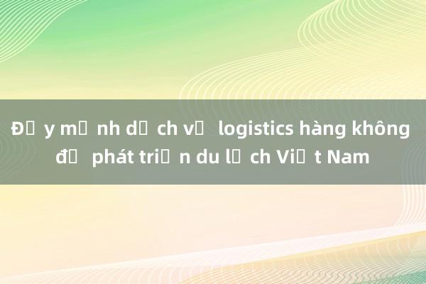 Đẩy mạnh dịch vụ logistics hàng không để phát triển du lịch Việt Nam 