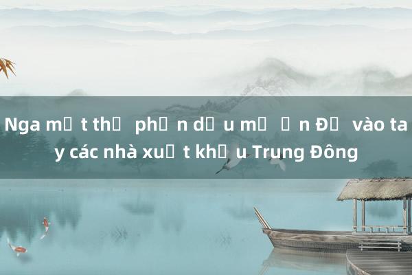 Nga mất thị phần dầu mỏ Ấn Độ vào tay các nhà xuất khẩu Trung Đông