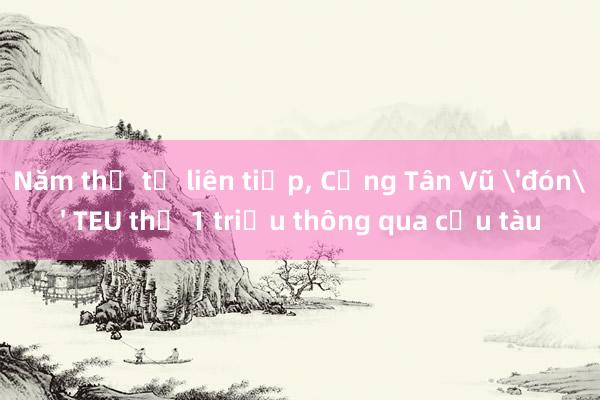 Năm thứ tư liên tiếp， Cảng Tân Vũ 'đón' TEU thứ 1 triệu thông qua cầu tàu