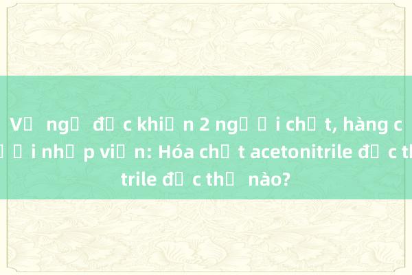 Vụ ngộ độc khiến 2 người chết， hàng chục người nhập viện: Hóa chất acetonitrile độc thế nào?