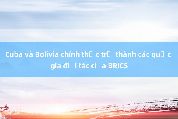 Cuba và Bolivia chính thức trở thành các quốc gia đối tác của BRICS