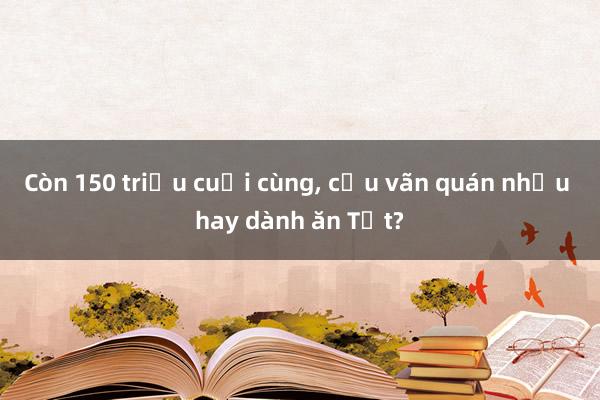 Còn 150 triệu cuối cùng， cứu vãn quán nhậu hay dành ăn Tết?