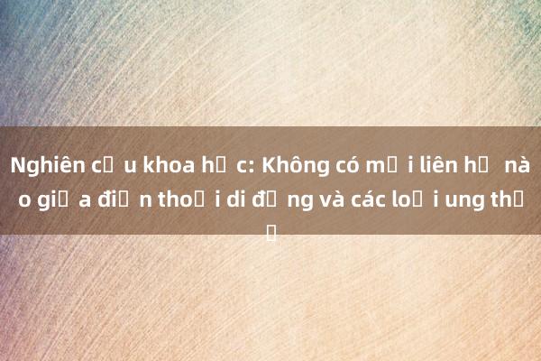 Nghiên cứu khoa học: Không có mối liên hệ nào giữa điện thoại di động và các loại ung thư