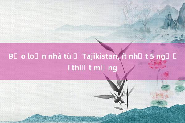 Bạo loạn nhà tù ở Tajikistan, ít nhất 5 người thiệt mạng